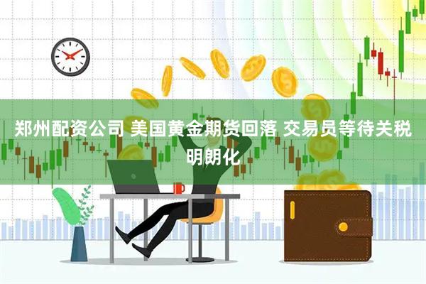 郑州配资公司 美国黄金期货回落 交易员等待关税明朗化